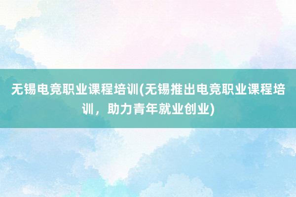 无锡电竞职业课程培训(无锡推出电竞职业课程培训，助力青年就业创业)