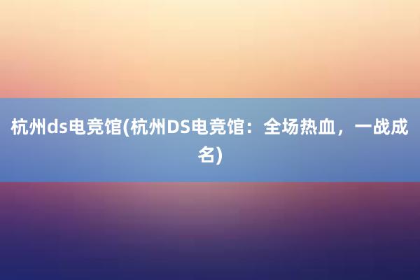 杭州ds电竞馆(杭州DS电竞馆：全场热血，一战成名)