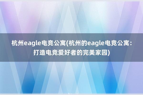 杭州eagle电竞公寓(杭州的eagle电竞公寓：打造电竞爱好者的完美家园)