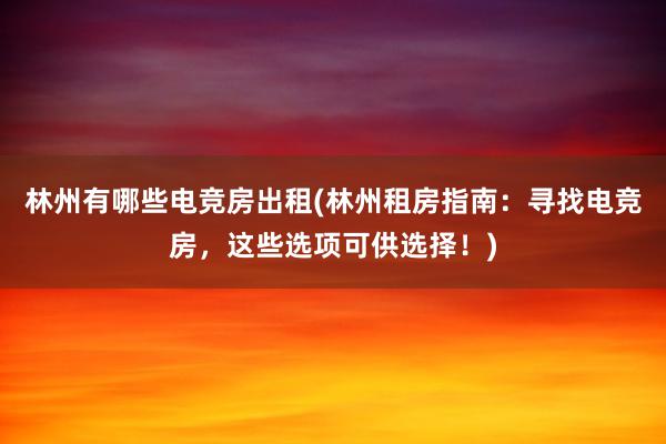 林州有哪些电竞房出租(林州租房指南：寻找电竞房，这些选项可供选择！)