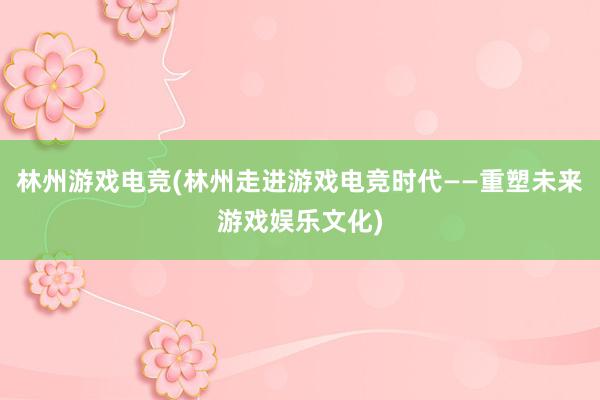 林州游戏电竞(林州走进游戏电竞时代——重塑未来游戏娱乐文化)