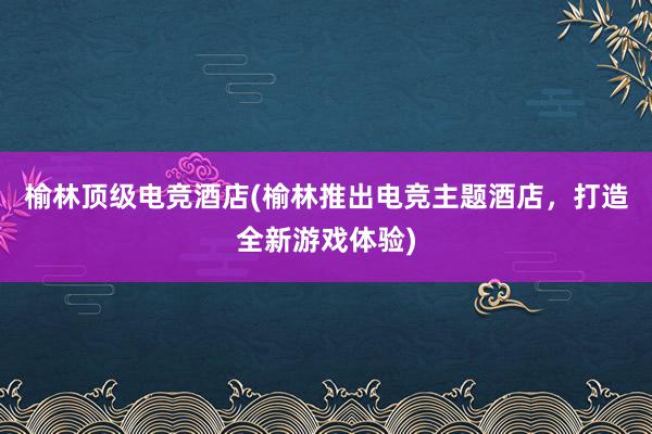 榆林顶级电竞酒店(榆林推出电竞主题酒店，打造全新游戏体验)