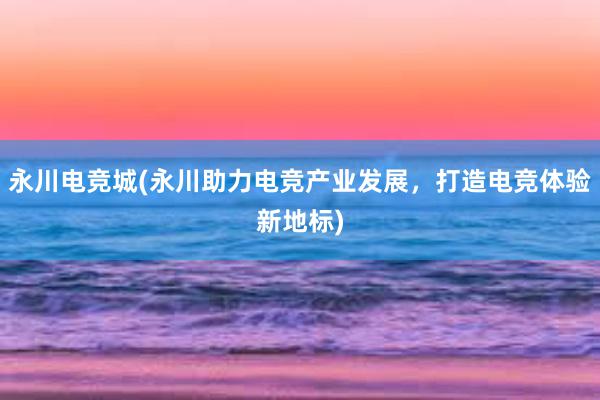 永川电竞城(永川助力电竞产业发展，打造电竞体验新地标)