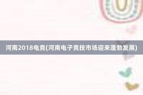 河南2018电竞(河南电子竞技市场迎来蓬勃发展)