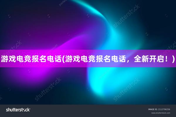 游戏电竞报名电话(游戏电竞报名电话，全新开启！)