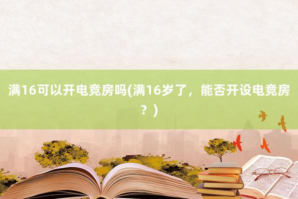 满16可以开电竞房吗(满16岁了，能否开设电竞房？)