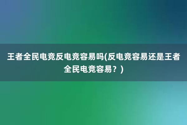 王者全民电竞反电竞容易吗(反电竞容易还是王者全民电竞容易？)