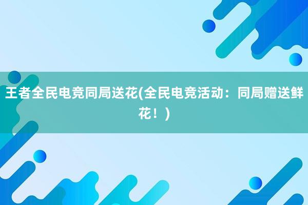 王者全民电竞同局送花(全民电竞活动：同局赠送鲜花！)