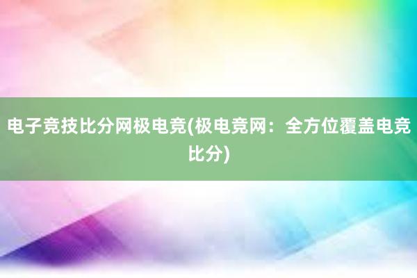 电子竞技比分网极电竞(极电竞网：全方位覆盖电竞比分)