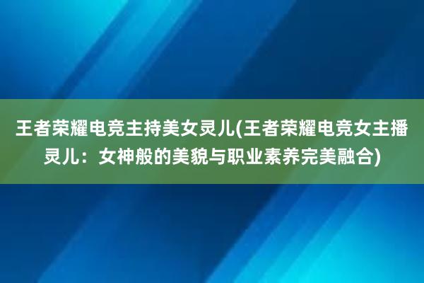 王者荣耀电竞主持美女灵儿(王者荣耀电竞女主播灵儿：女神般的美貌与职业素养完美融合)