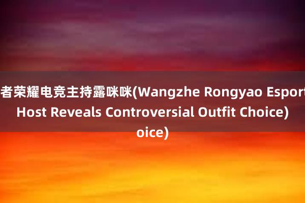 王者荣耀电竞主持露咪咪(Wangzhe Rongyao Esports Host Reveals Controversial Outfit Choice)