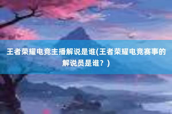 王者荣耀电竞主播解说是谁(王者荣耀电竞赛事的解说员是谁？)