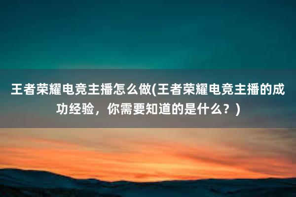 王者荣耀电竞主播怎么做(王者荣耀电竞主播的成功经验，你需要知道的是什么？)