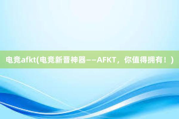 电竞afkt(电竞新晋神器——AFKT，你值得拥有！)