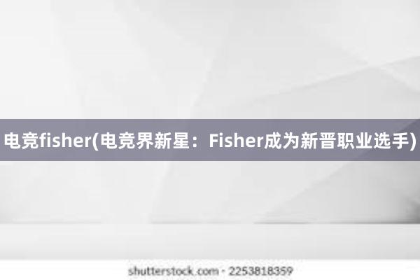 电竞fisher(电竞界新星：Fisher成为新晋职业选手)