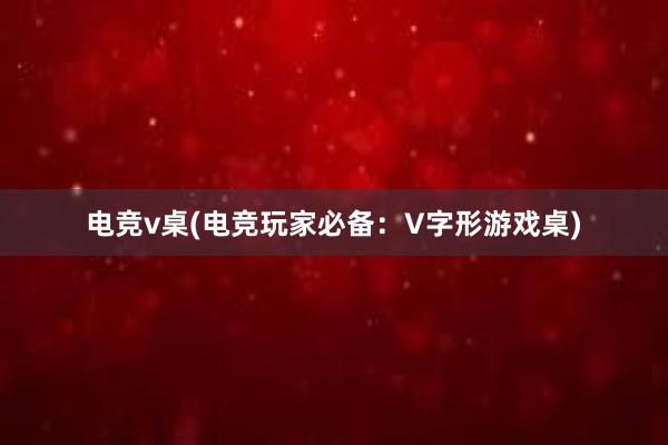 电竞v桌(电竞玩家必备：V字形游戏桌)