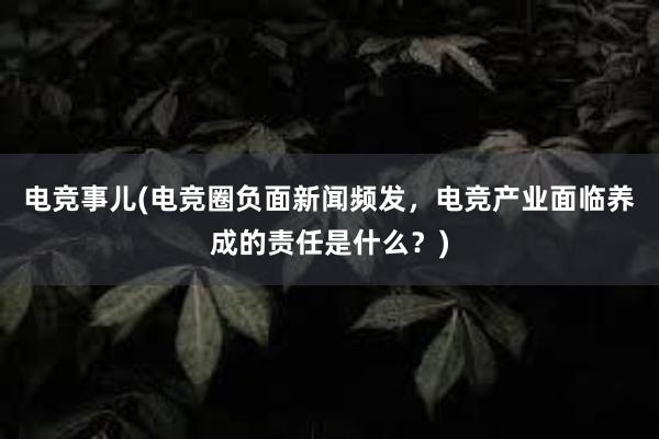 电竞事儿(电竞圈负面新闻频发，电竞产业面临养成的责任是什么？)