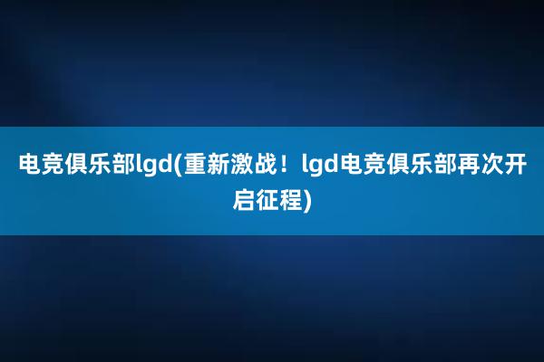 电竞俱乐部lgd(重新激战！lgd电竞俱乐部再次开启征程)