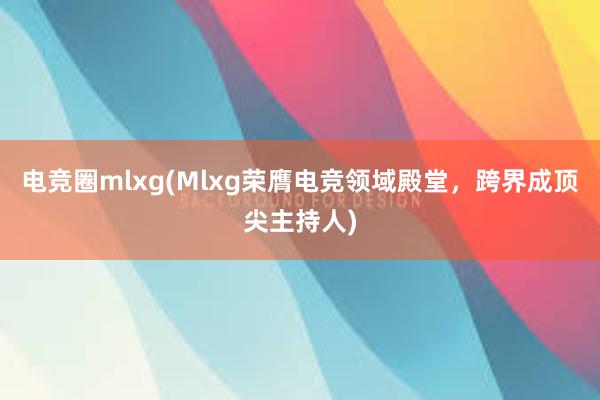 电竞圈mlxg(Mlxg荣膺电竞领域殿堂，跨界成顶尖主持人)