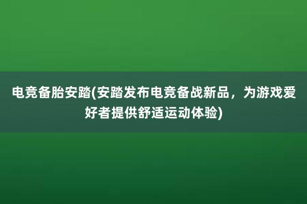 电竞备胎安踏(安踏发布电竞备战新品，为游戏爱好者提供舒适运动体验)