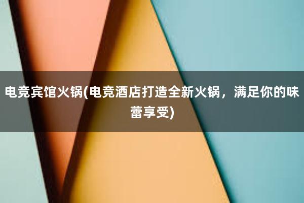 电竞宾馆火锅(电竞酒店打造全新火锅，满足你的味蕾享受)