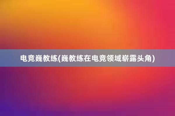 电竞巍教练(巍教练在电竞领域崭露头角)