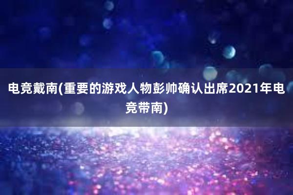 电竞戴南(重要的游戏人物彭帅确认出席2021年电竞带南)