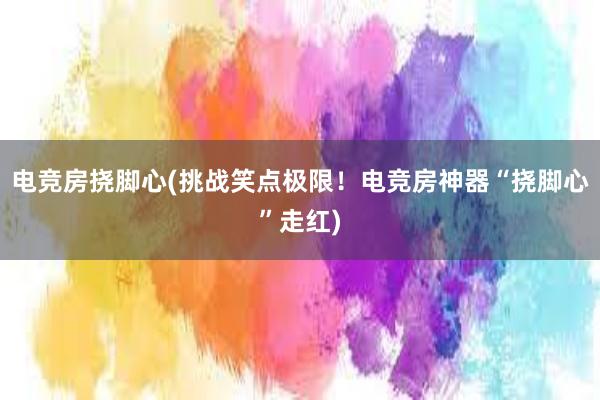 电竞房挠脚心(挑战笑点极限！电竞房神器“挠脚心”走红)