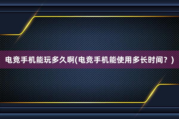 电竞手机能玩多久啊(电竞手机能使用多长时间？)