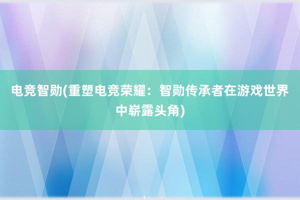 电竞智勋(重塑电竞荣耀：智勋传承者在游戏世界中崭露头角)