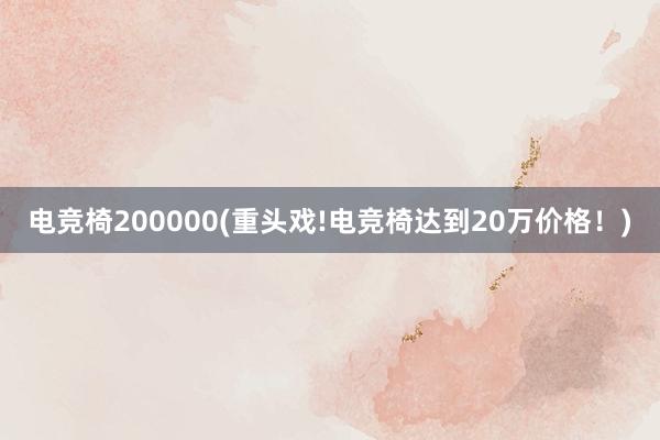 电竞椅200000(重头戏!电竞椅达到20万价格！)