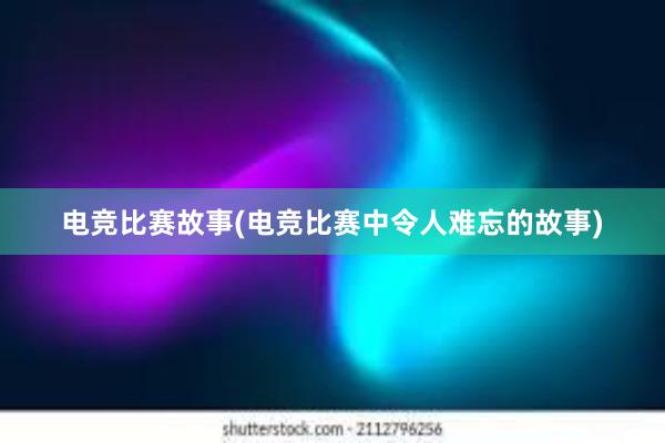 电竞比赛故事(电竞比赛中令人难忘的故事)