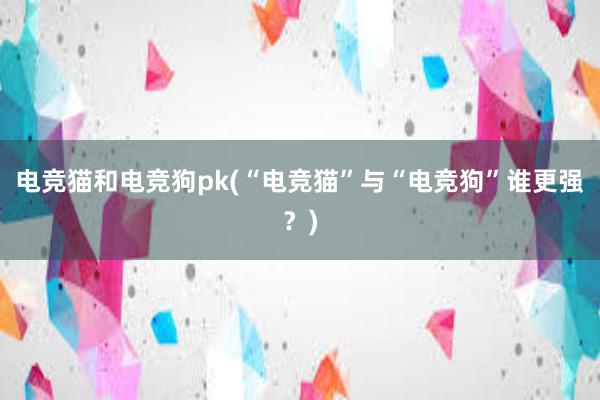 电竞猫和电竞狗pk(“电竞猫”与“电竞狗”谁更强？)