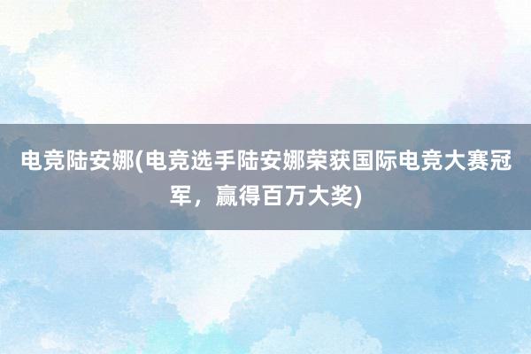 电竞陆安娜(电竞选手陆安娜荣获国际电竞大赛冠军，赢得百万大奖)