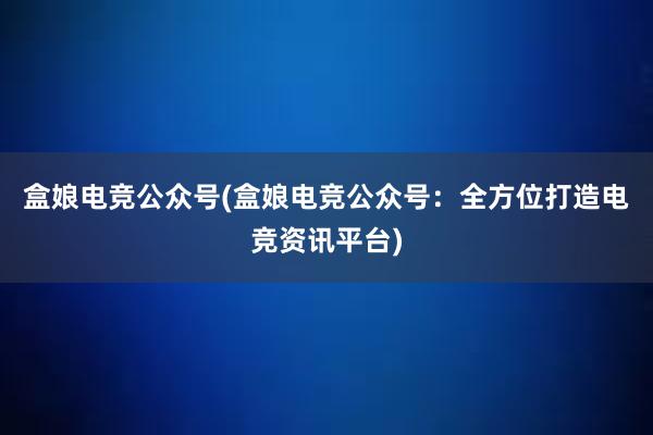 盒娘电竞公众号(盒娘电竞公众号：全方位打造电竞资讯平台)