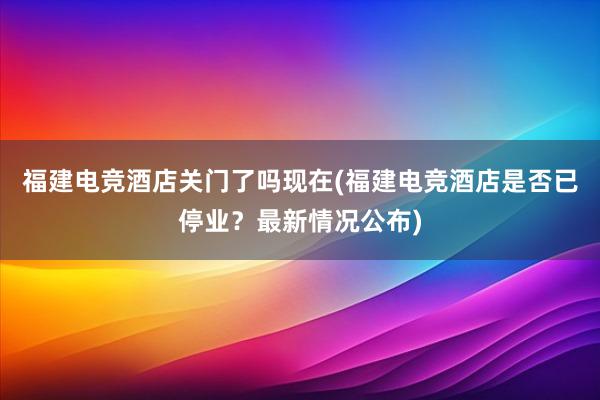 福建电竞酒店关门了吗现在(福建电竞酒店是否已停业？最新情况公布)