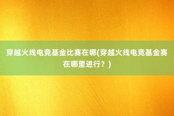 穿越火线电竞基金比赛在哪(穿越火线电竞基金赛在哪里进行？)