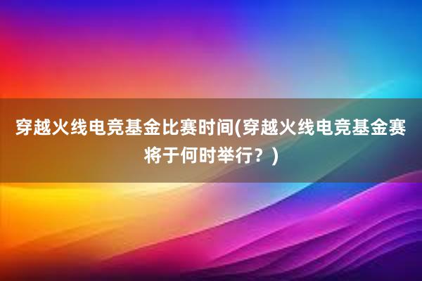 穿越火线电竞基金比赛时间(穿越火线电竞基金赛将于何时举行？)