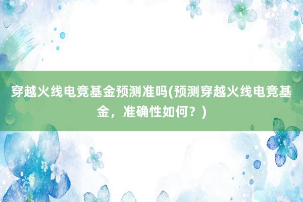 穿越火线电竞基金预测准吗(预测穿越火线电竞基金，准确性如何？)