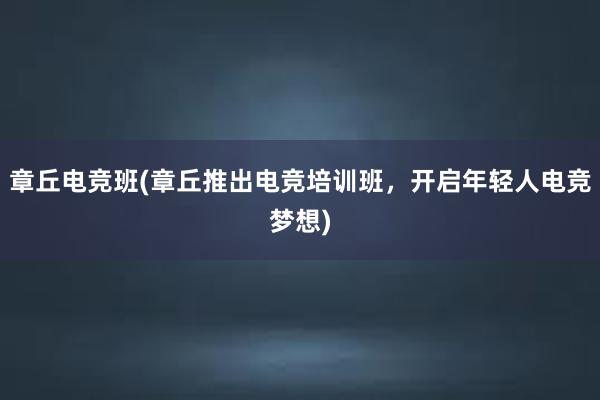 章丘电竞班(章丘推出电竞培训班，开启年轻人电竞梦想)