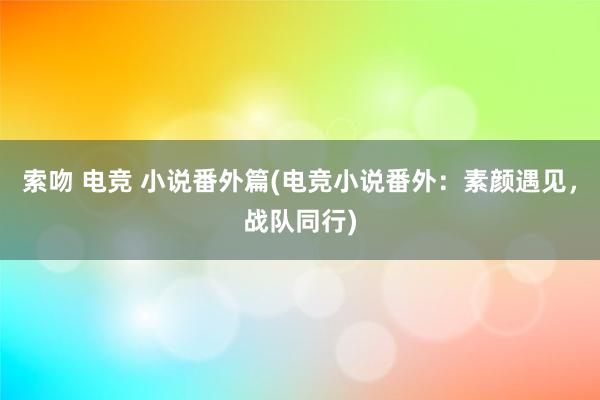 索吻 电竞 小说番外篇(电竞小说番外：素颜遇见，战队同行)