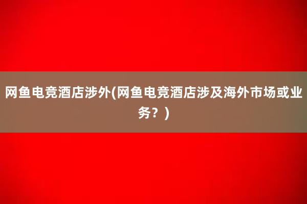 网鱼电竞酒店涉外(网鱼电竞酒店涉及海外市场或业务？)