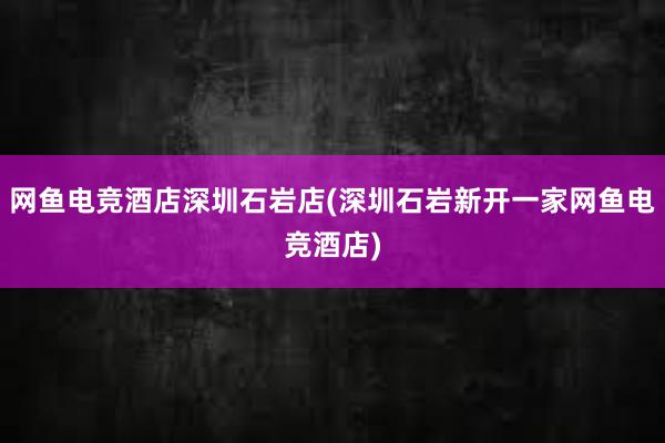 网鱼电竞酒店深圳石岩店(深圳石岩新开一家网鱼电竞酒店)