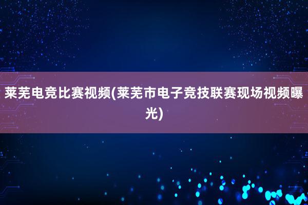 莱芜电竞比赛视频(莱芜市电子竞技联赛现场视频曝光)