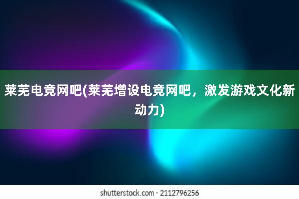 莱芜电竞网吧(莱芜增设电竞网吧，激发游戏文化新动力)