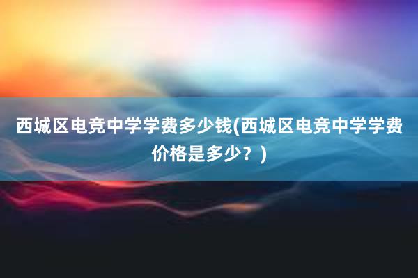 西城区电竞中学学费多少钱(西城区电竞中学学费价格是多少？)