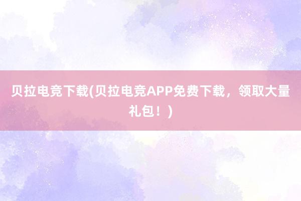 贝拉电竞下载(贝拉电竞APP免费下载，领取大量礼包！)