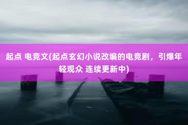 起点 电竞文(起点玄幻小说改编的电竞剧，引爆年轻观众 连续更新中)