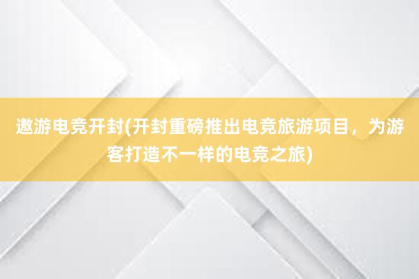 遨游电竞开封(开封重磅推出电竞旅游项目，为游客打造不一样的电竞之旅)