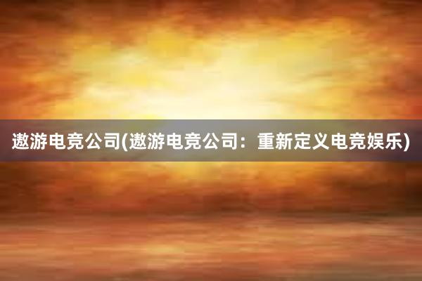 遨游电竞公司(遨游电竞公司：重新定义电竞娱乐)